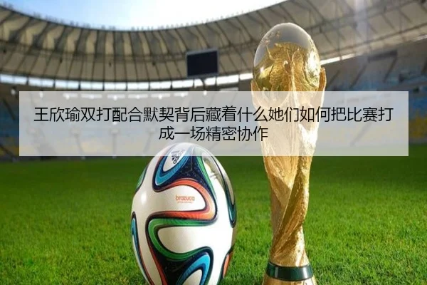 王欣瑜双打配合默契背后藏着什么她们如何把比赛打成一场精密协作