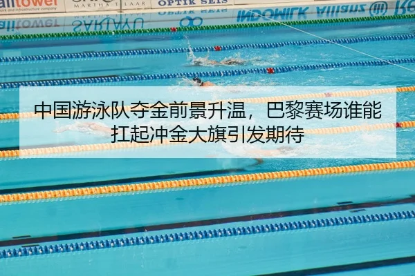 中国游泳队夺金前景升温，巴黎赛场谁能扛起冲金大旗引发期待