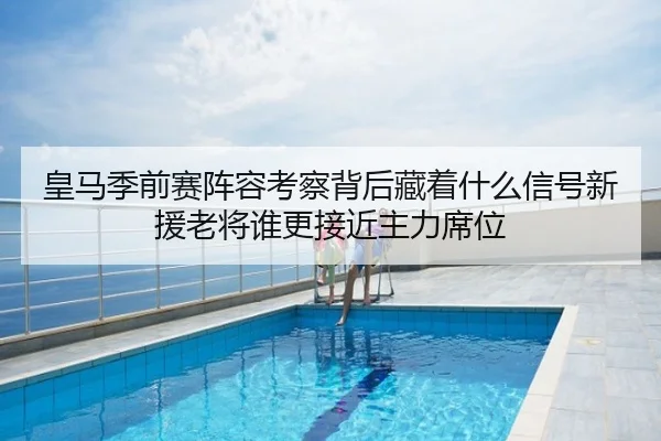 皇马季前赛阵容考察背后藏着什么信号新援老将谁更接近主力席位